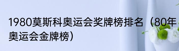 1980莫斯科奥运会奖牌榜排名（80年奥运会金牌榜）