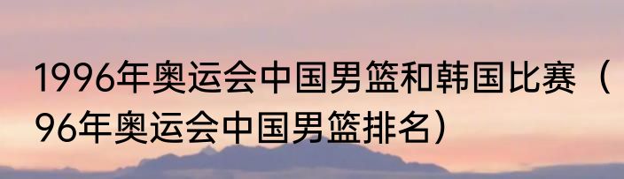 1996年奥运会中国男篮和韩国比赛（96年奥运会中国男篮排名）