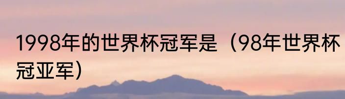 1998年的世界杯冠军是（98年世界杯冠亚军）