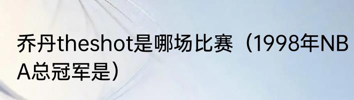 乔丹theshot是哪场比赛（1998年NBA总冠军是）