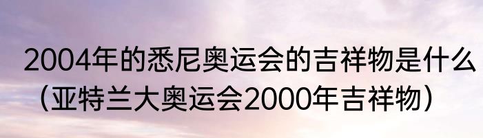 2004年的悉尼奥运会的吉祥物是什么（亚特兰大奥运会2000年吉祥物）