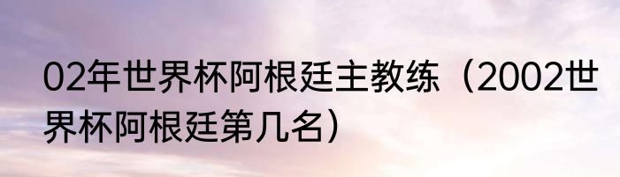 02年世界杯阿根廷主教练（2002世界杯阿根廷第几名）