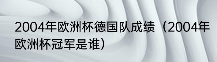 2004年欧洲杯德国队成绩（2004年欧洲杯冠军是谁）