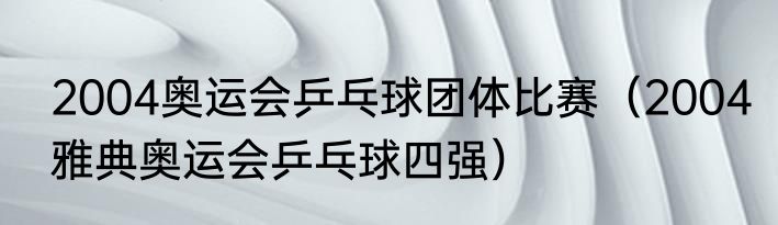 2004奥运会乒乓球团体比赛（2004雅典奥运会乒乓球四强）