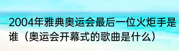 2004年雅典奥运会最后一位火炬手是谁（奥运会开幕式的歌曲是什么）