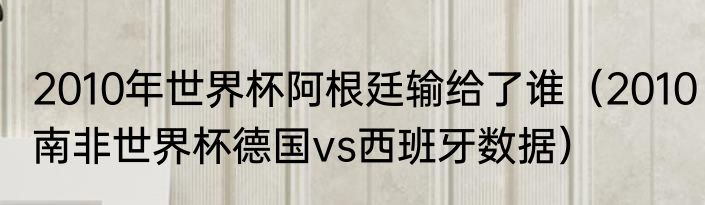 2010年世界杯阿根廷输给了谁（2010南非世界杯德国vs西班牙数据）