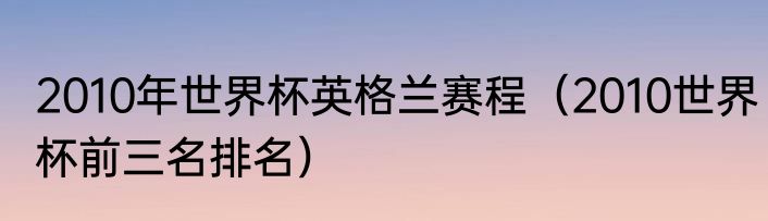2010年世界杯英格兰赛程（2010世界杯前三名排名）