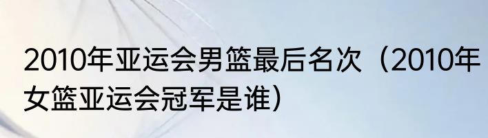 2010年亚运会男篮最后名次（2010年女篮亚运会冠军是谁）