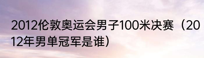 2012伦敦奥运会男子100米决赛（2012年男单冠军是谁）