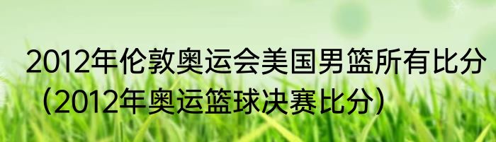 2012年伦敦奥运会美国男篮所有比分（2012年奥运篮球决赛比分）