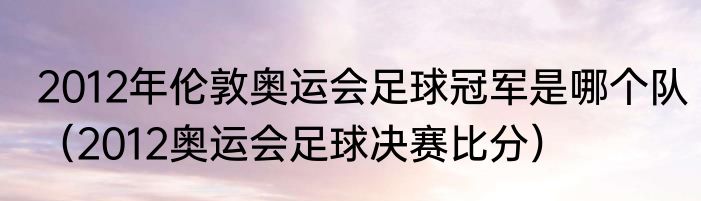 2012年伦敦奥运会足球冠军是哪个队（2012奥运会足球决赛比分）