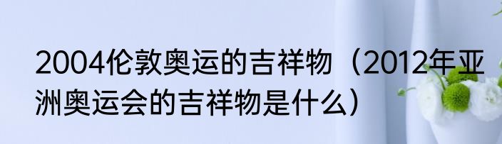2004伦敦奥运的吉祥物（2012年亚洲奥运会的吉祥物是什么）