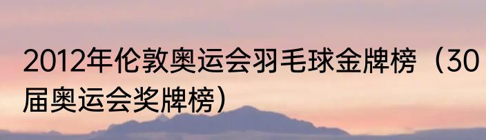 2012年伦敦奥运会羽毛球金牌榜（30届奥运会奖牌榜）