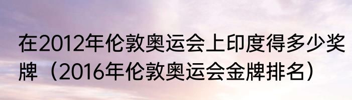 在2012年伦敦奥运会上印度得多少奖牌（2016年伦敦奥运会金牌排名）