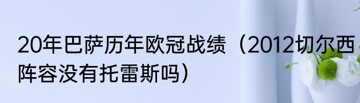 20年巴萨历年欧冠战绩（2012切尔西阵容没有托雷斯吗）