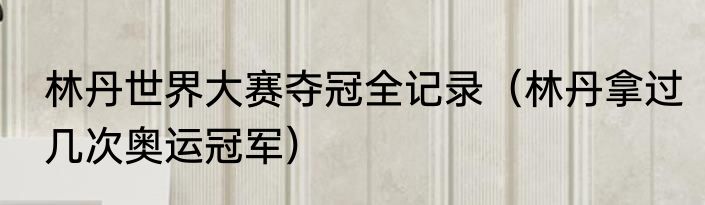 林丹世界大赛夺冠全记录（林丹拿过几次奥运冠军）