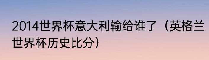 2014世界杯意大利输给谁了（英格兰世界杯历史比分）
