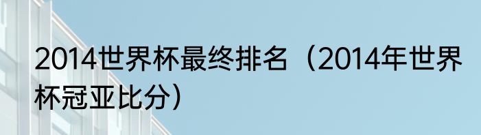 2014世界杯最终排名（2014年世界杯冠亚比分）