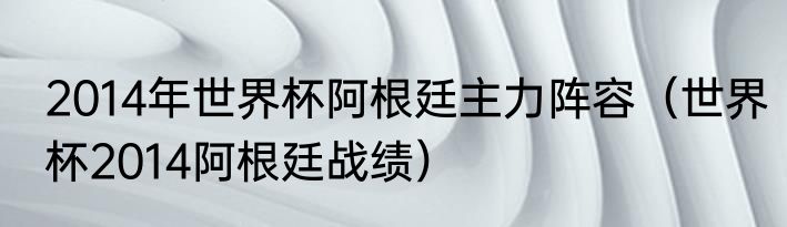 2014年世界杯阿根廷主力阵容（世界杯2014阿根廷战绩）