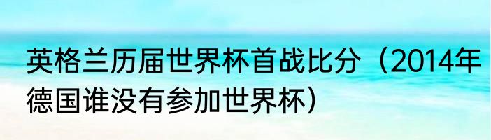 英格兰历届世界杯首战比分（2014年德国谁没有参加世界杯）