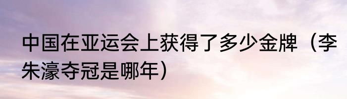 中国在亚运会上获得了多少金牌（李朱濠夺冠是哪年）