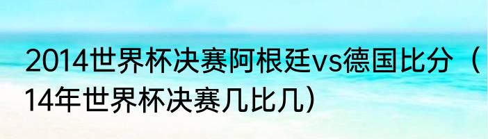 2014世界杯决赛阿根廷vs德国比分（14年世界杯决赛几比几）