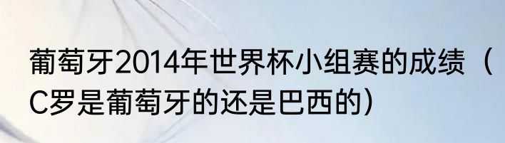 葡萄牙2014年世界杯小组赛的成绩（C罗是葡萄牙的还是巴西的）