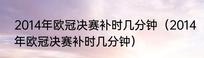 2014年欧冠决赛补时几分钟（2014年欧冠决赛补时几分钟）