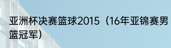 亚洲杯决赛篮球2015（16年亚锦赛男篮冠军）