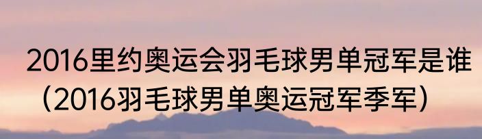 2016里约奥运会羽毛球男单冠军是谁（2016羽毛球男单奥运冠军季军）