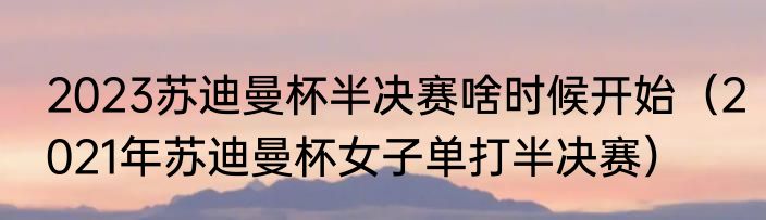 2023苏迪曼杯半决赛啥时候开始（2021年苏迪曼杯女子单打半决赛）