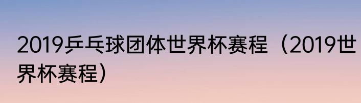 2019乒乓球团体世界杯赛程（2019世界杯赛程）