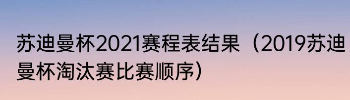 苏迪曼杯2021赛程表结果（2019苏迪曼杯淘汰赛比赛顺序）