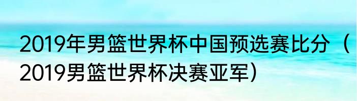 2019年男篮世界杯中国预选赛比分（2019男篮世界杯决赛亚军）