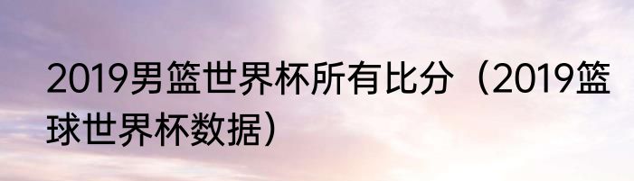 2019男篮世界杯所有比分（2019篮球世界杯数据）