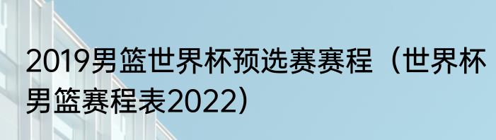 2019男篮世界杯预选赛赛程（世界杯男篮赛程表2022）