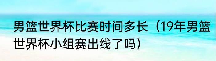 男篮世界杯比赛时间多长（19年男篮世界杯小组赛出线了吗）