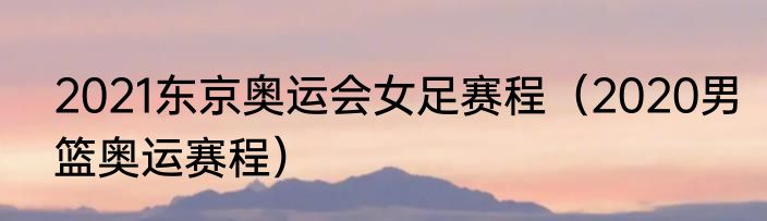 2021东京奥运会女足赛程（2020男篮奥运赛程）