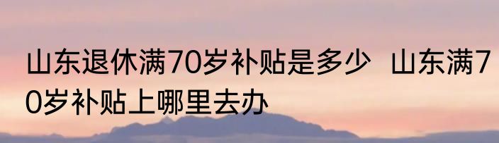 山东退休满70岁补贴是多少  山东满70岁补贴上哪里去办 