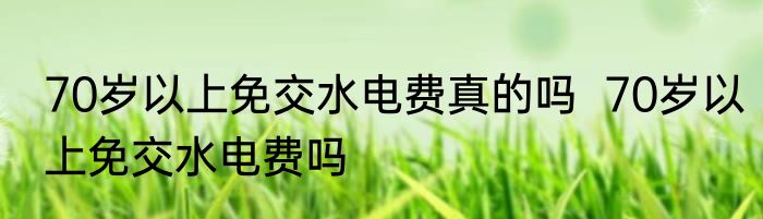70岁以上免交水电费真的吗  70岁以上免交水电费吗