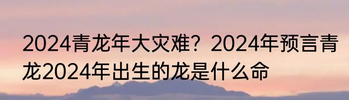 2024青龙年大灾难？2024年预言青龙2024年出生的龙是什么命