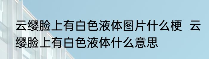 云缨脸上有白色液体图片什么梗  云缨脸上有白色液体什么意思
