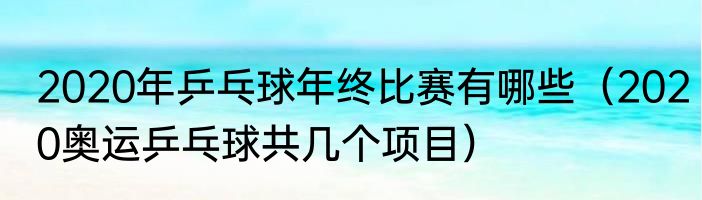 2020年乒乓球年终比赛有哪些（2020奥运乒乓球共几个项目）