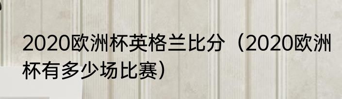 2020欧洲杯英格兰比分（2020欧洲杯有多少场比赛）