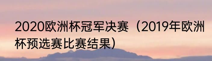 2020欧洲杯冠军决赛（2019年欧洲杯预选赛比赛结果）