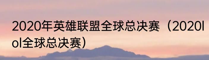 2020年英雄联盟全球总决赛（2020lol全球总决赛）
