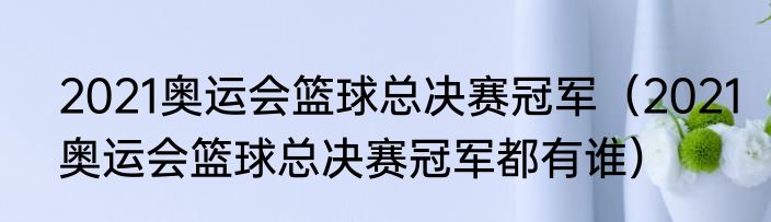2021奥运会篮球总决赛冠军（2021奥运会篮球总决赛冠军都有谁）