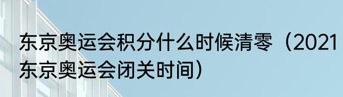 东京奥运会积分什么时候清零（2021东京奥运会闭关时间）