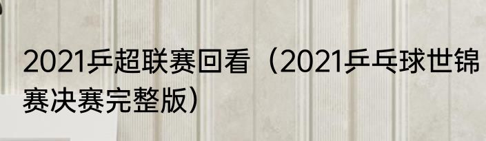 2021乒超联赛回看（2021乒乓球世锦赛决赛完整版）