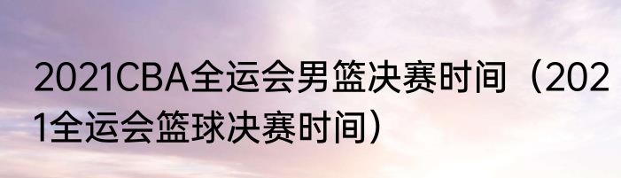 2021CBA全运会男篮决赛时间（2021全运会篮球决赛时间）